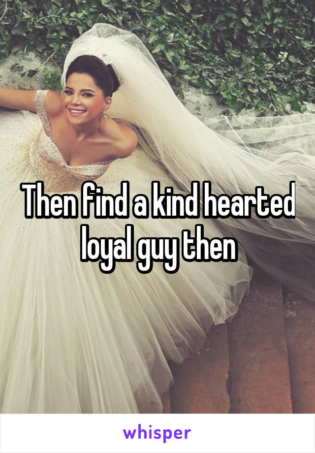 Then find a kind hearted loyal guy then