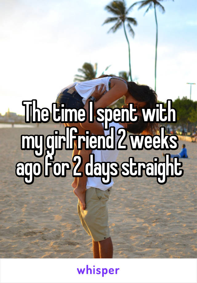 The time I spent with my girlfriend 2 weeks ago for 2 days straight