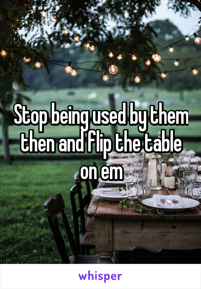 Stop being used by them then and flip the table on em