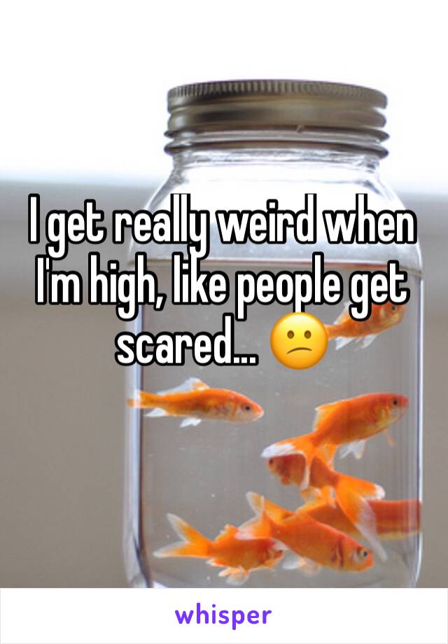 I get really weird when I'm high, like people get scared... 😕