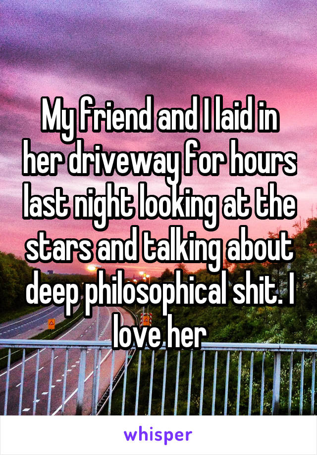 My friend and I laid in her driveway for hours last night looking at the stars and talking about deep philosophical shit. I love her