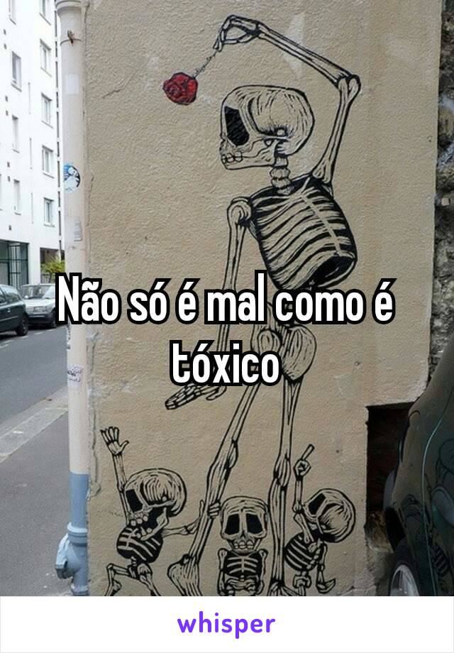 Não só é mal como é tóxico