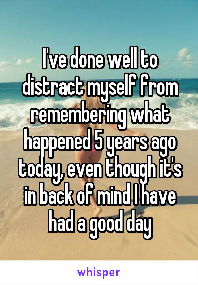 I've done well to distract myself from remembering what happened 5 years ago today, even though it's in back of mind I have had a good day