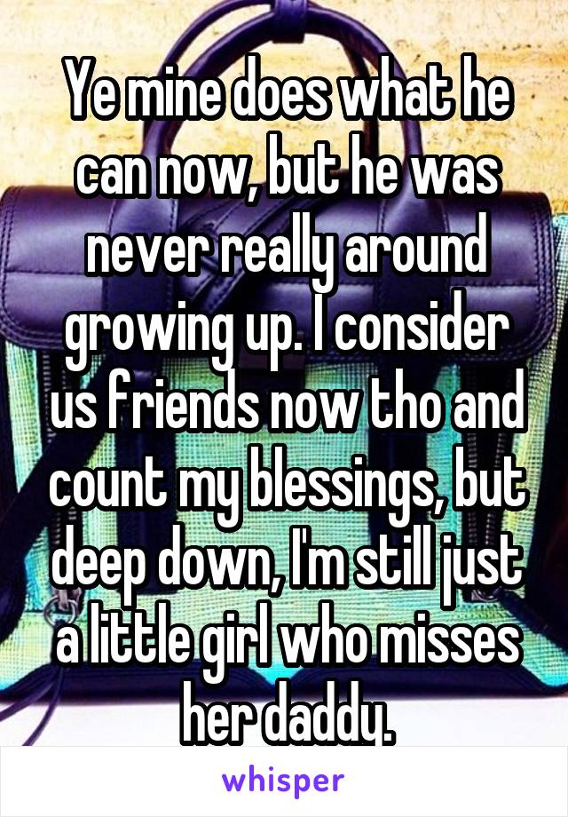 Ye mine does what he can now, but he was never really around growing up. I consider us friends now tho and count my blessings, but deep down, I'm still just a little girl who misses her daddy.