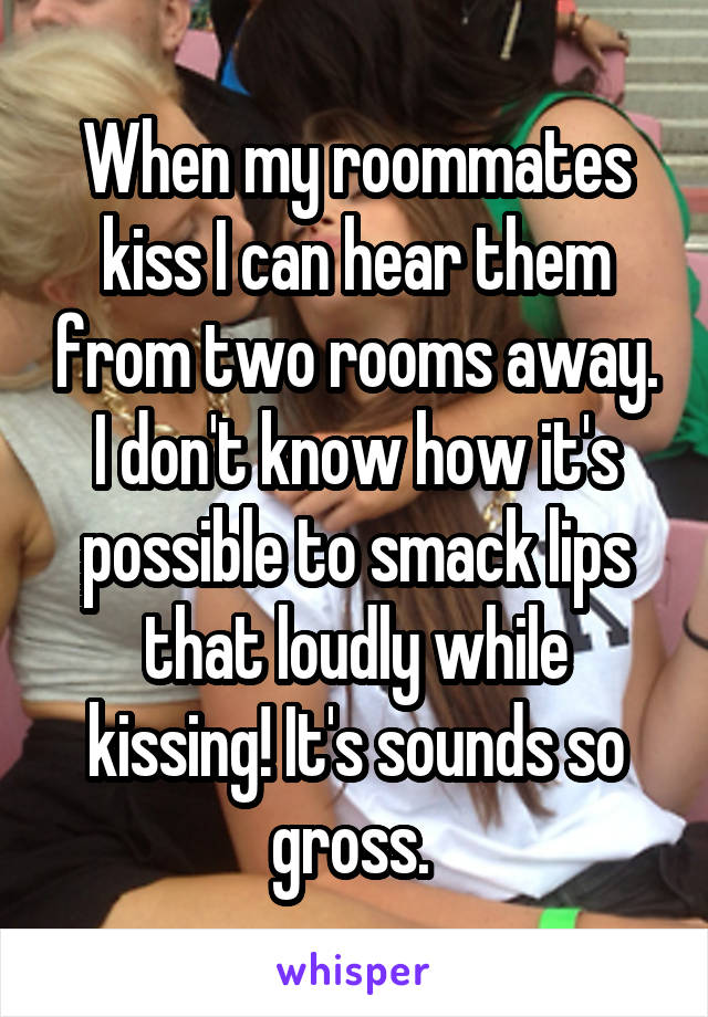 When my roommates kiss I can hear them from two rooms away. I don't know how it's possible to smack lips that loudly while kissing! It's sounds so gross. 