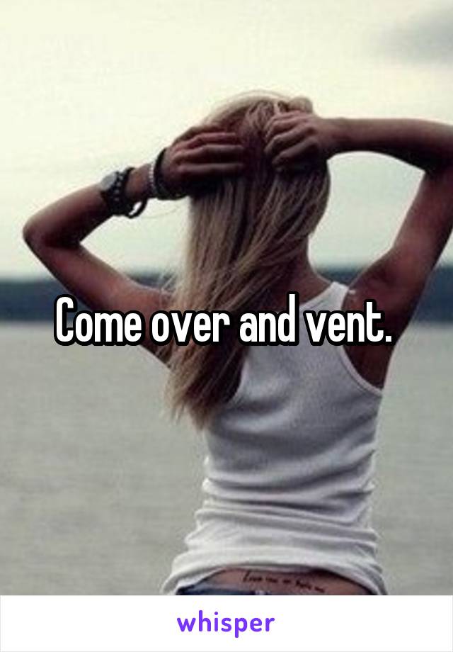 Come over and vent. 