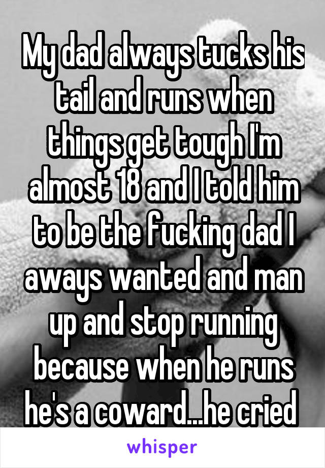 My dad always tucks his tail and runs when things get tough I'm almost 18 and I told him to be the fucking dad I aways wanted and man up and stop running because when he runs he's a coward...he cried 