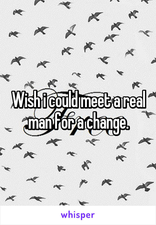 Wish i could meet a real man for a change.