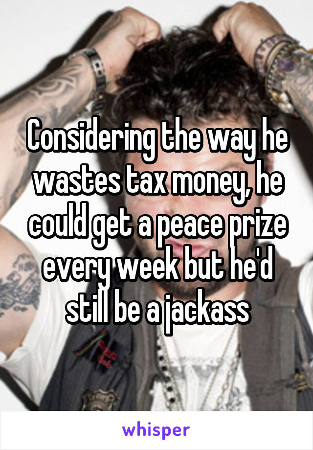 Considering the way he wastes tax money, he could get a peace prize every week but he'd still be a jackass