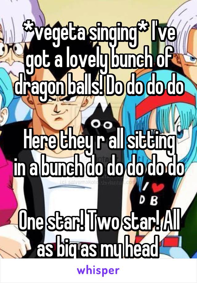 *vegeta singing* I've got a lovely bunch of dragon balls! Do do do do 
Here they r all sitting in a bunch do do do do do 
One star! Two star! All as big as my head 