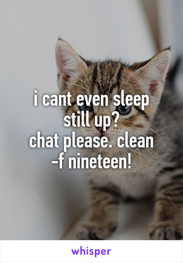 i cant even sleep
still up?
chat please. clean
-f nineteen!