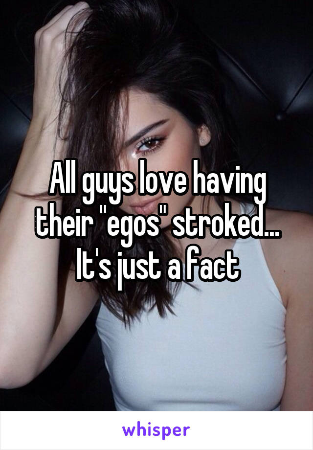 All guys love having their "egos" stroked...
It's just a fact