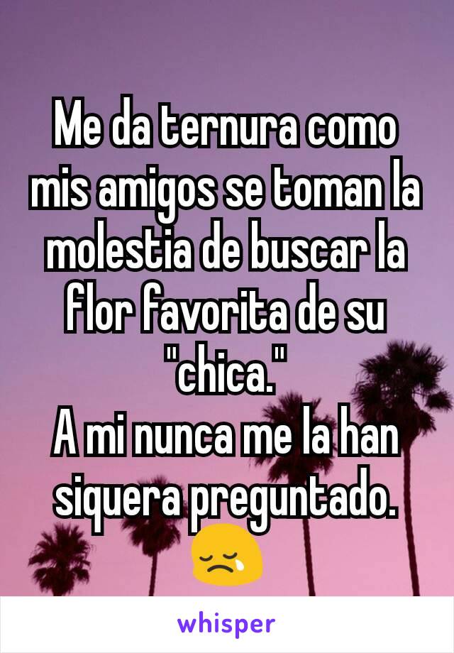 Me da ternura como mis amigos se toman la molestia de buscar la flor favorita de su "chica."
A mi nunca me la han siquera preguntado. 😢