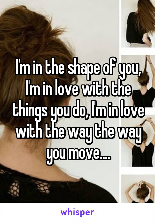 I'm in the shape of you, I'm in love with the things you do, I'm in love with the way the way you move....