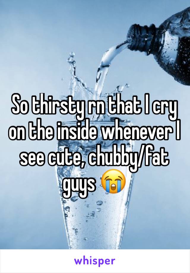 So thirsty rn that I cry on the inside whenever I see cute, chubby/fat guys 😭