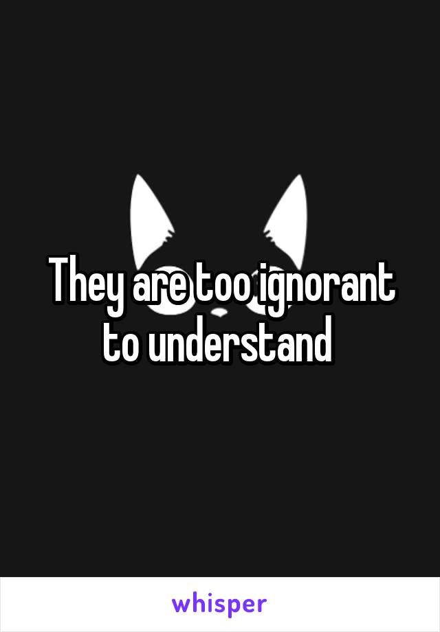 They are too ignorant to understand 