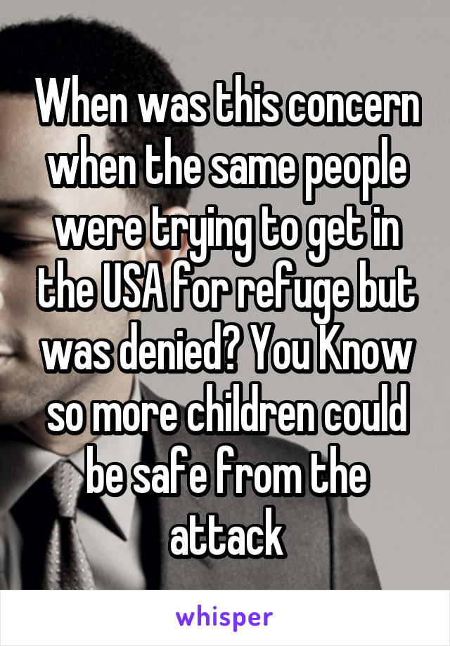 When was this concern when the same people were trying to get in the USA for refuge but was denied? You Know so more children could be safe from the attack