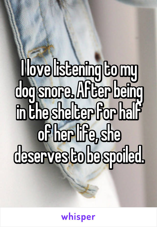 I love listening to my dog snore. After being in the shelter for half of her life, she deserves to be spoiled.