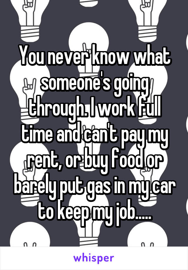 You never know what someone's going through. I work full time and can't pay my rent, or buy food or barely put gas in my car to keep my job.....