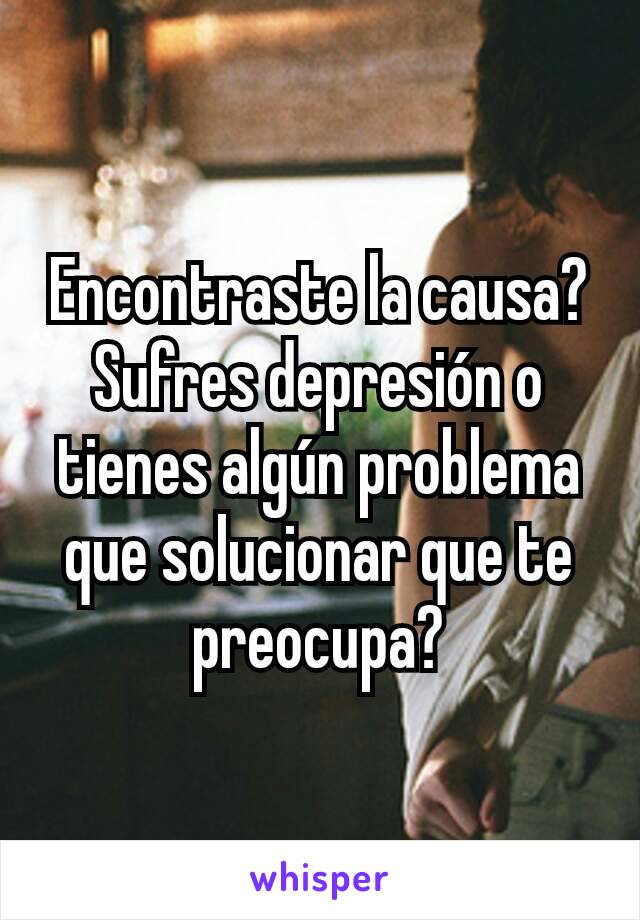 Encontraste la causa?Sufres depresión o tienes algún problema que solucionar que te preocupa?