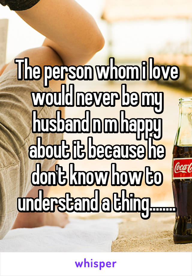 The person whom i love would never be my husband n m happy about it because he don't know how to understand a thing........