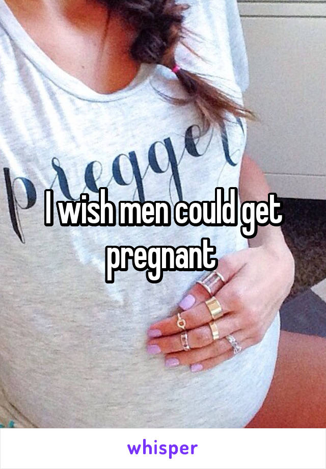 I wish men could get pregnant 