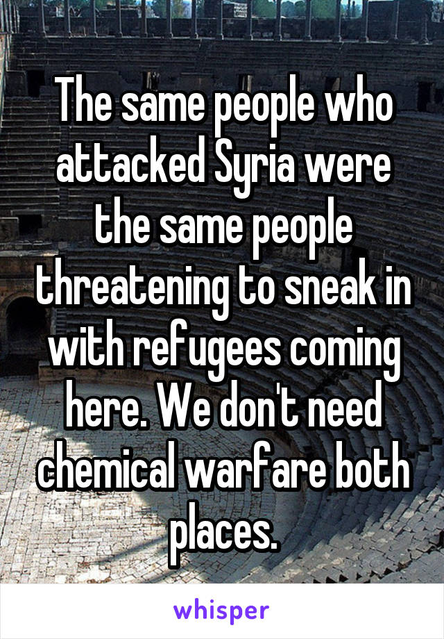 The same people who attacked Syria were the same people threatening to sneak in with refugees coming here. We don't need chemical warfare both places.