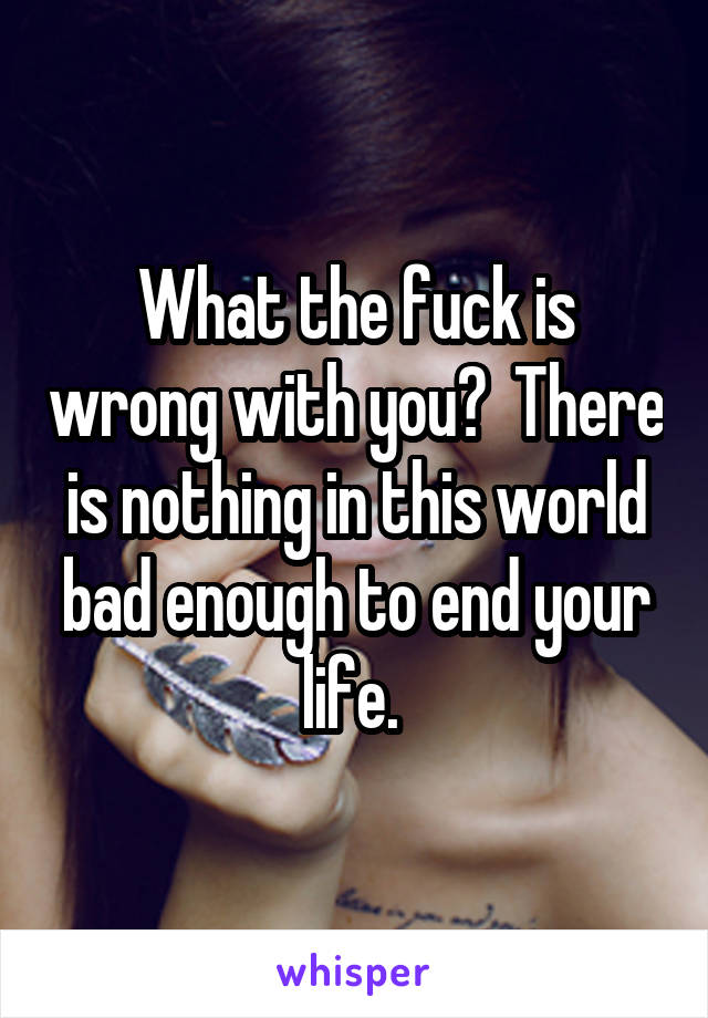 What the fuck is wrong with you?  There is nothing in this world bad enough to end your life. 