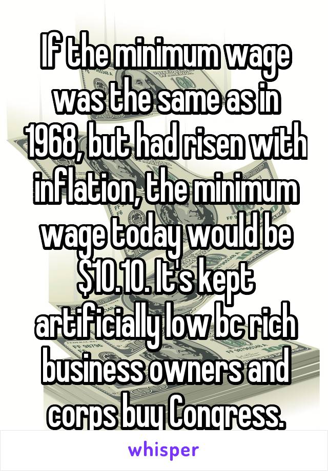 If the minimum wage was the same as in 1968, but had risen with inflation, the minimum wage today would be $10.10. It's kept artificially low bc rich business owners and corps buy Congress.