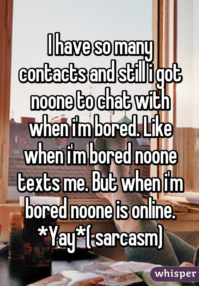 I have so many contacts and still i got noone to chat with when i'm bored. Like when i'm bored noone texts me. But when i'm bored noone is online. *Yay*( sarcasm)