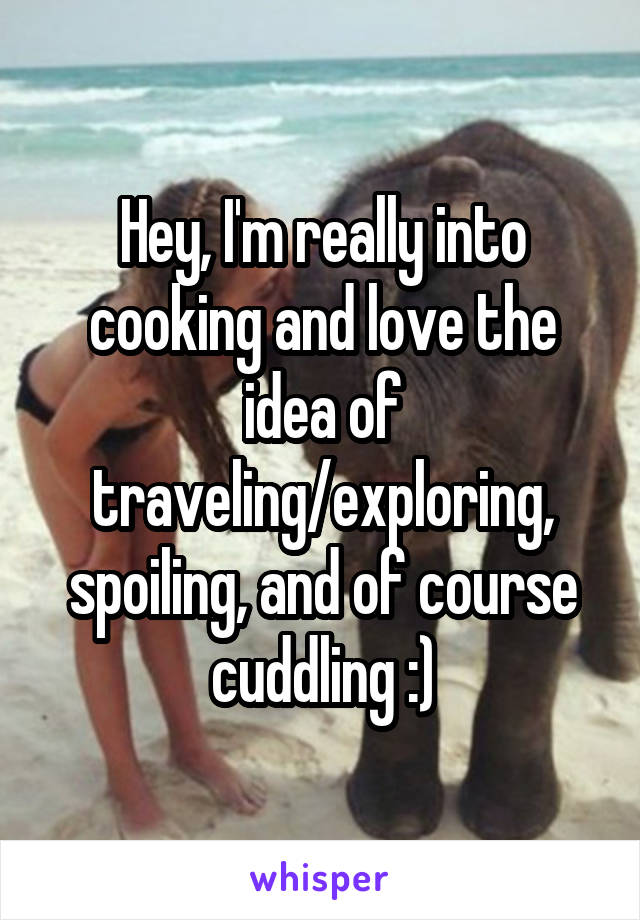 Hey, I'm really into cooking and love the idea of traveling/exploring, spoiling, and of course cuddling :)