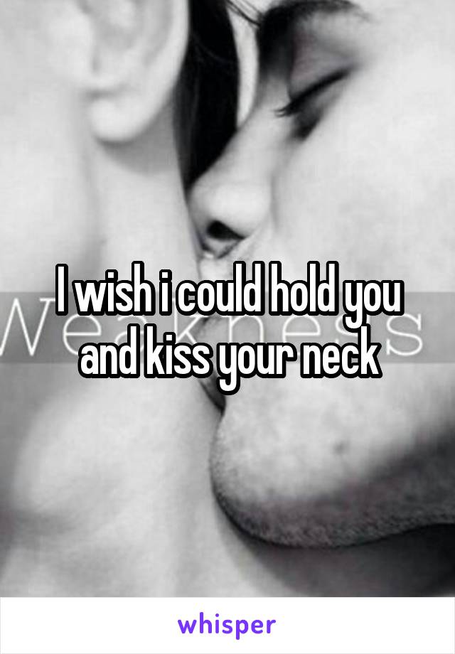 I wish i could hold you and kiss your neck