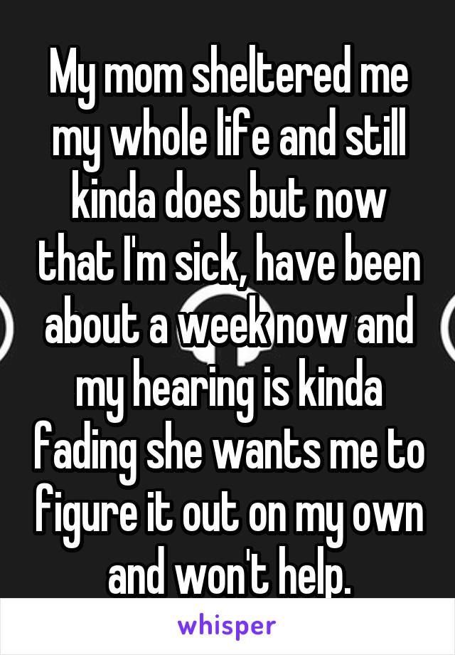 My mom sheltered me my whole life and still kinda does but now that I'm sick, have been about a week now and my hearing is kinda fading she wants me to figure it out on my own and won't help.