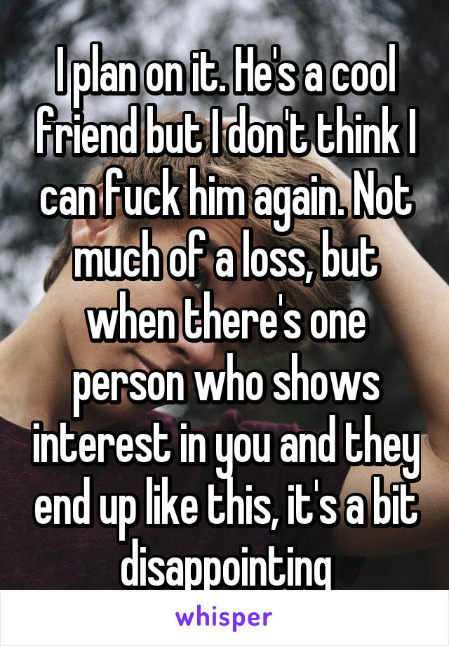 I plan on it. He's a cool friend but I don't think I can fuck him again. Not much of a loss, but when there's one person who shows interest in you and they end up like this, it's a bit disappointing