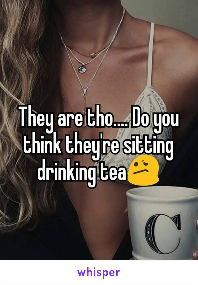 They are tho.... Do you think they're sitting drinking tea😕