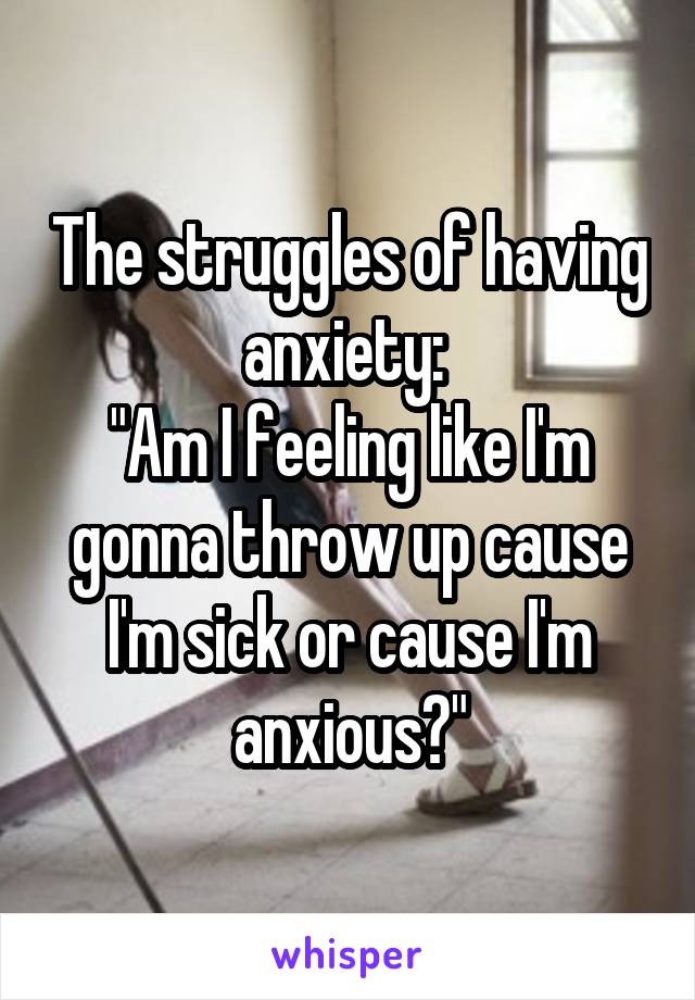 The struggles of having anxiety: 
"Am I feeling like I'm gonna throw up cause I'm sick or cause I'm anxious?"