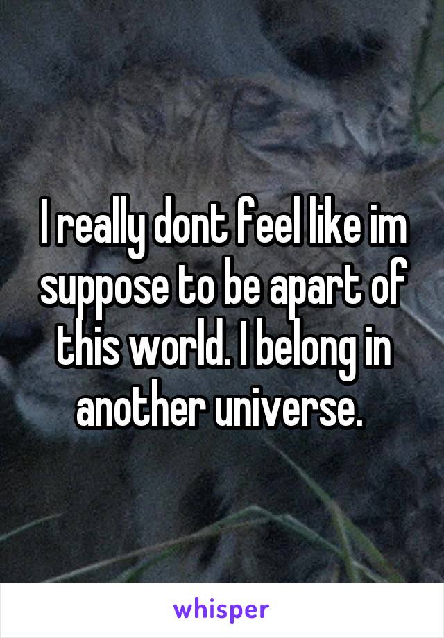 I really dont feel like im suppose to be apart of this world. I belong in another universe. 