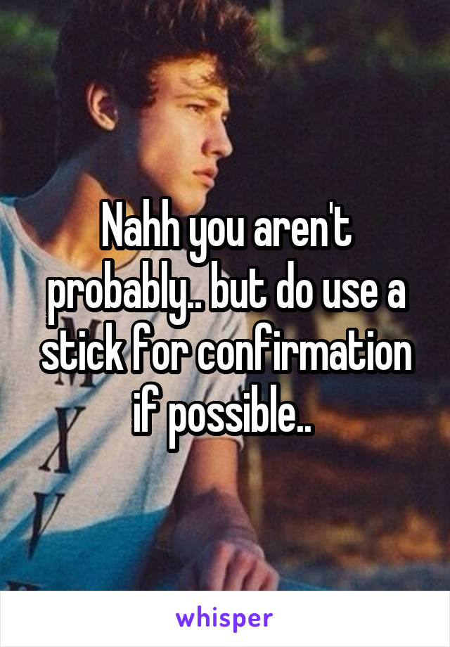 Nahh you aren't probably.. but do use a stick for confirmation if possible.. 