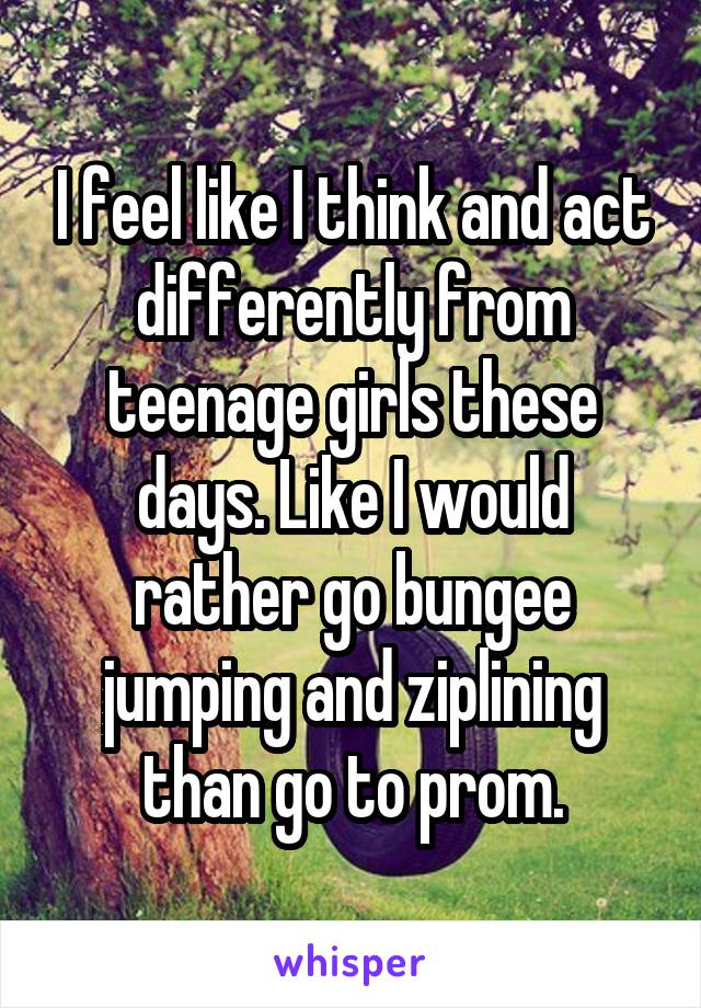 I feel like I think and act differently from teenage girls these days. Like I would rather go bungee jumping and ziplining than go to prom.