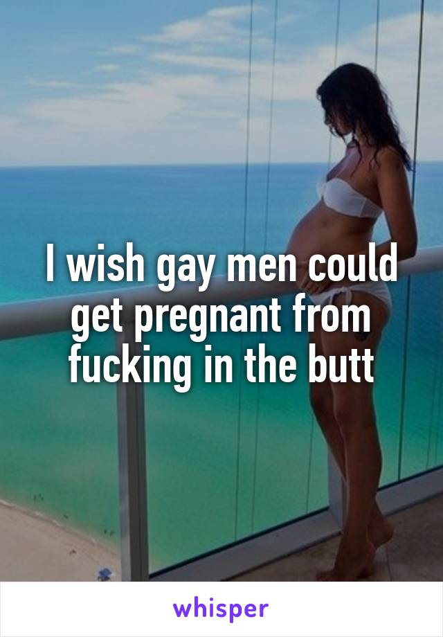 I wish gay men could get pregnant from fucking in the butt