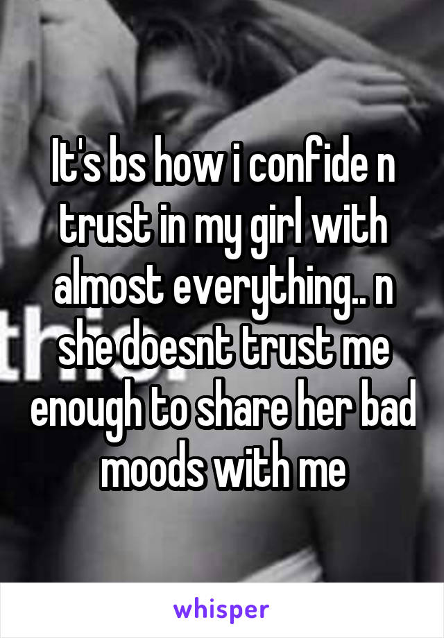 It's bs how i confide n trust in my girl with almost everything.. n she doesnt trust me enough to share her bad moods with me