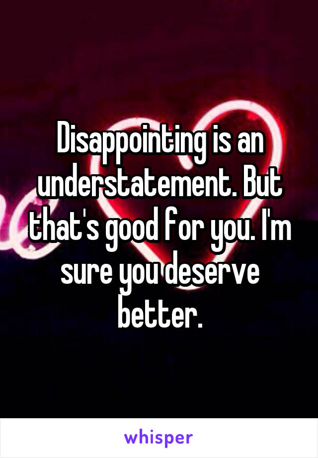 Disappointing is an understatement. But that's good for you. I'm sure you deserve better.