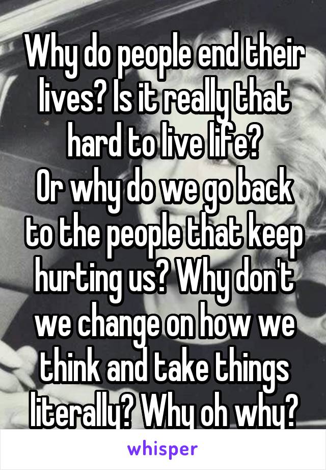 Why do people end their lives? Is it really that hard to live life?
Or why do we go back to the people that keep hurting us? Why don't we change on how we think and take things literally? Why oh why?