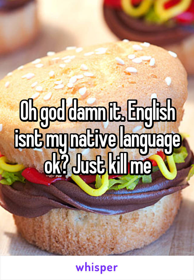 Oh god damn it. English isnt my native language ok? Just kill me