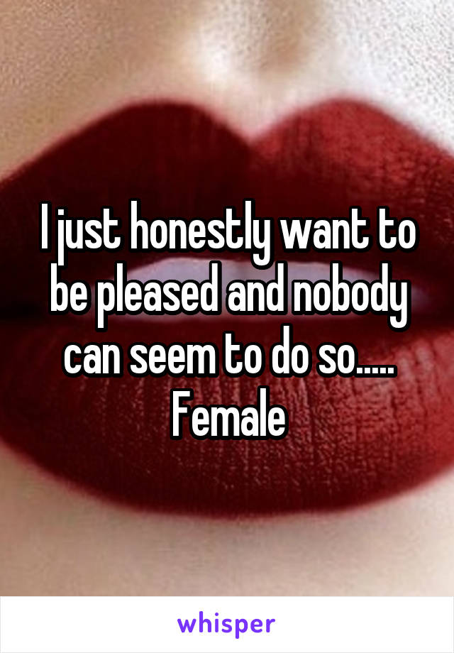 I just honestly want to be pleased and nobody can seem to do so..... Female