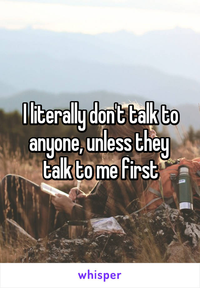 I literally don't talk to anyone, unless they  talk to me first