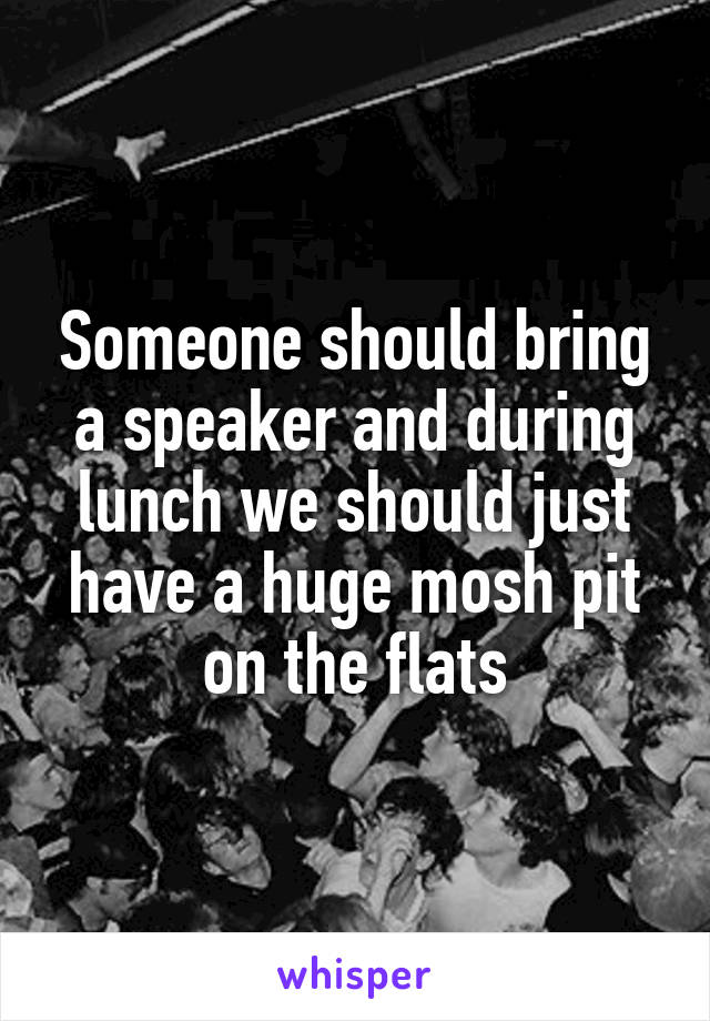 Someone should bring a speaker and during lunch we should just have a huge mosh pit on the flats