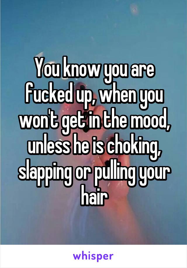 You know you are fucked up, when you won't get in the mood, unless he is choking, slapping or pulling your hair