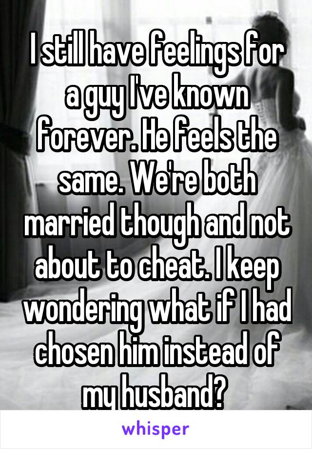 I still have feelings for a guy I've known forever. He feels the same. We're both married though and not about to cheat. I keep wondering what if I had chosen him instead of my husband? 