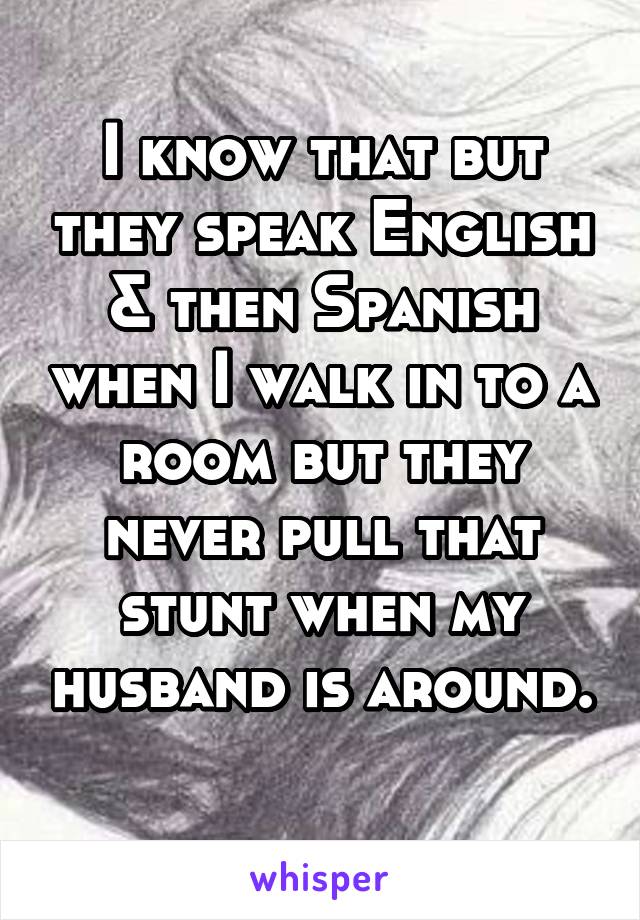 I know that but they speak English & then Spanish when I walk in to a room but they never pull that stunt when my husband is around. 